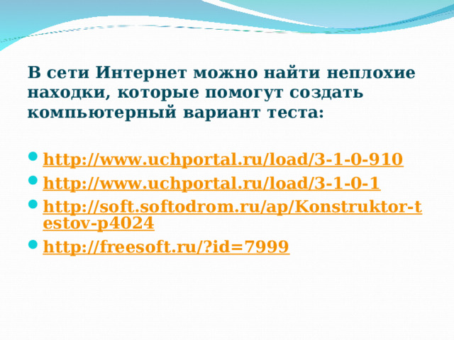 В сети Интернет можно найти неплохие находки, которые помогут создать компьютерный вариант теста: http://www.uchportal.ru/load/3-1-0-910 http://www.uchportal.ru/load/3-1-0-1 http://soft.softodrom.ru/ap/Konstruktor-testov-p4024 http://freesoft.ru/?id=7999  