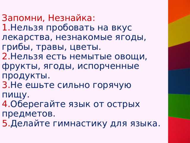 Запомни, Незнайка:  1. Нельзя пробовать на вкус лекарства, незнакомые ягоды, грибы, травы, цветы.  2. Нельзя есть немытые овощи, фрукты, ягоды, испорченные продукты.  3. Не ешьте сильно горячую пищу.  4. Оберегайте язык от острых предметов.  5. Делайте гимнастику для языка. 