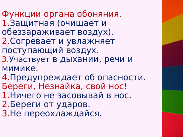 Функции органа обоняния.  1. Защитная (очищает и обеззараживает воздух).  2. Согревает и увлажняет поступающий воздух.  3. Участвует в дыхании, речи и мимике.  4. Предупреждает об опасности.  Береги, Незнайка, свой нос!  1. Ничего не засовывай в нос.  2. Береги от ударов.  3. Не переохлаждайся. 