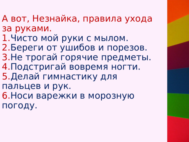 А вот, Незнайка, правила ухода за руками.  1. Чисто мой руки с мылом.  2. Береги от ушибов и порезов.  3. Не трогай горячие предметы.  4. Подстригай вовремя ногти.  5. Делай гимнастику для пальцев и рук.  6. Носи варежки в морозную погоду.   