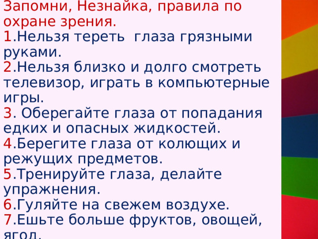  Запомни, Незнайка, правила по охране зрения.  1 .Нельзя тереть глаза грязными руками.  2 .Нельзя близко и долго смотреть телевизор, играть в компьютерные игры.  3 . Оберегайте глаза от попадания едких и опасных жидкостей.  4 .Берегите глаза от колющих и режущих предметов.  5 .Тренируйте глаза, делайте упражнения.  6 .Гуляйте на свежем воздухе.  7 .Ешьте больше фруктов, овощей, ягод.   