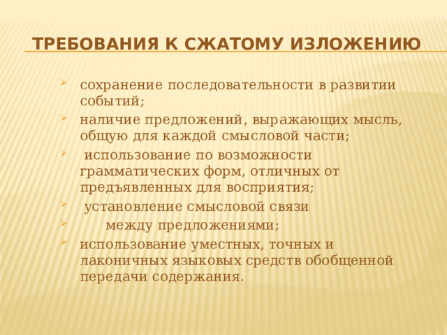 Требования к сжатому изложению сохранение последовательности в развитии событий; наличие предложений, выражающих мысль, общую для каждой смысловой части;  использование по возможности грамматических форм, отличных от предъявленных для восприятия;  установление смысловой связи  между предложениями; использование уместных, точных и лаконичных языковых средств обобщенной передачи содержания. 