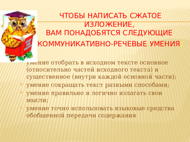 Чтобы написать сжатое изложение,  вам понадобятся следующие  коммуникативно-речевые умения : умение отобрать в исходном тексте основное (относительно частей исходного текста) и существенное (внутри каждой основной части); умение сокращать текст разными способами; умение правильно и логично излагать свои мысли; умение точно использовать языковые средства обобщенной передачи содержания 