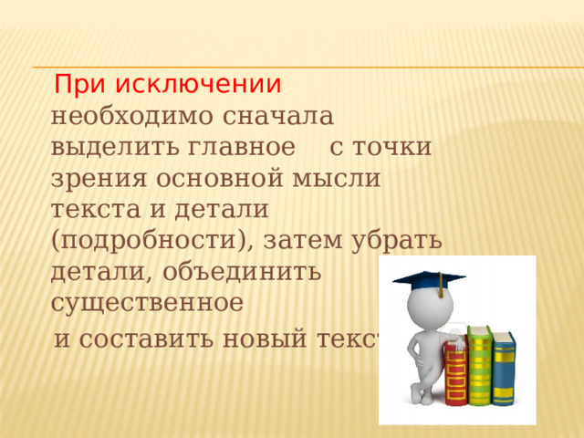  При исключении необходимо сначала выделить главное с точки зрения основной мысли текста и детали (подробности), затем убрать детали, объединить существенное  и составить новый текст. 