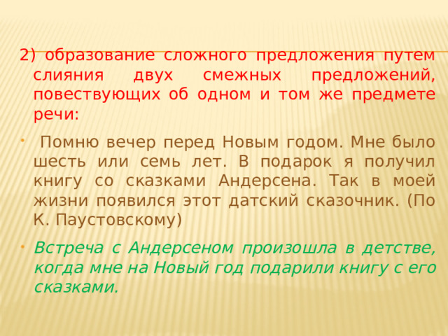 2) образование сложного предложения путем слияния двух смежных предложений, повествующих об одном и том же предмете речи:  Помню вечер перед Новым годом. Мне было шесть или семь лет. В подарок я получил книгу со сказками Андерсена. Так в моей жизни появился этот датский сказочник. (По К. Паустовскому) Встреча с Андерсеном произошла в детстве, когда мне на Новый год подарили книгу с его сказками. 