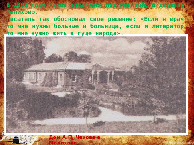 В 1892 году Чехов поселился под Москвой, в деревне Мелихово. Писатель так обосновал свое решение: «Если я врач, то мне нужны больные и больница, если я литератор, то мне нужно жить в гуще народа». Дом А.П. Чехова в Мелихове 