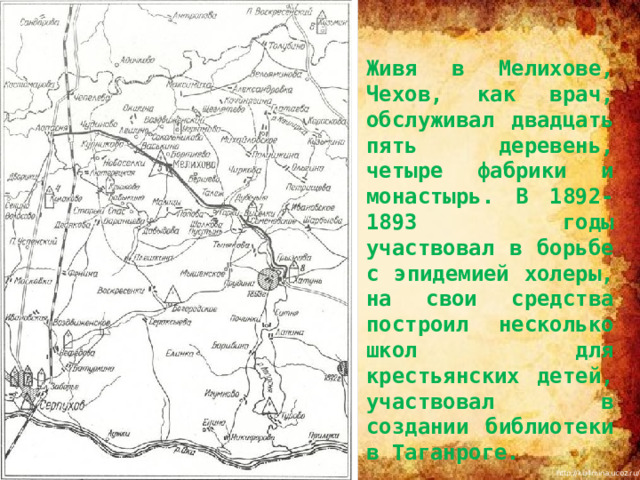   Живя в Мелихове, Чехов, как врач, обслуживал двадцать пять деревень, четыре фабрики и монастырь. В 1892-1893 годы участвовал в борьбе с эпидемией холеры, на свои средства построил несколько школ для крестьянских детей, участвовал в создании библиотеки в Таганроге. 