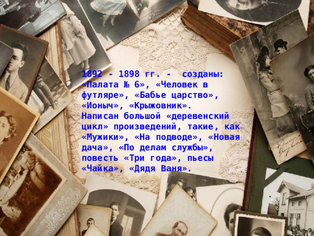 1892 - 1898 гг. - созданы: «Палата № 6», «Человек в футляре», «Бабье царство», «Ионыч», «Крыжовник». Написан большой «деревенский цикл» произведений, такие, как «Мужики», «На подводе», «Новая дача», «По делам службы», повесть «Три года», пьесы «Чайка», «Дядя Ваня». 