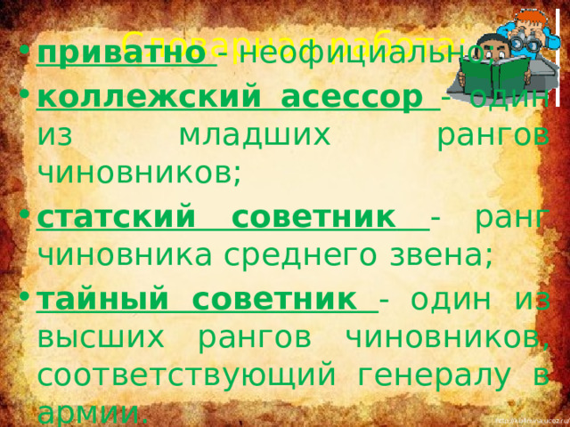 Словарная работа: приватно - неофициально; коллежский асессор  - один из младших рангов чиновников; статский советник  - ранг чиновника среднего звена; тайный советник  - один из высших рангов чиновников, соответствующий генералу в армии. Повторить понятия «басня», «мораль», «аллегория», 