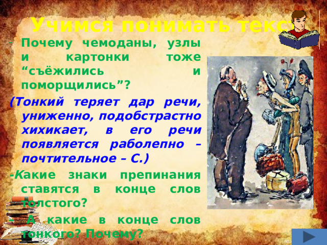 Учимся понимать текст Почему чемоданы, узлы и картонки тоже “съёжились и поморщились”? (Тонкий теряет дар речи, униженно, подобстрастно хихикает, в его речи появляется раболепно – почтительное – С.) -К акие знаки препинания ставятся в конце слов толстого? – А какие в конце слов тонкого? Почему? (Негодование, брезгливость у толстого; растерянность, униженность – у тонкого.)          