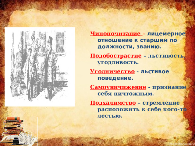 Чинопочитание –  лицемерное отношение к старшим по должности, званию. Подобострастие  – льстивость, угодливость. Угодничество - льстивое поведение. Самоуничижение - признание себя ничтожным. Подхалимство  – стремление расположить к себе кого-то лестью.  