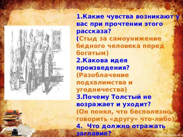 1.Какие чувства возникают у вас при прочтении этого рассказа? ( Стыд за самоунижение бедного человека перед богатым) 2.Какова идея произведения? (Разоблачение подхалимства и угодничества) 3.Почему Толстый не возражает и уходит? (Он понял, что бесполезно говорить «другу» что-либо). 4. Что должно отражать заглавие? (Тему и основную мысль рассказа) 5.Какое человеческое качество высмеивает Чехов? (Угодничество, готовность унижаться)  