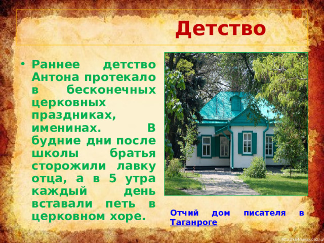  Детство Раннее детство Антона протекало в бесконечных церковных праздниках, именинах. В будние дни после школы братья сторожили лавку отца, а в 5 утра каждый день вставали петь в церковном хоре. Отчий дом писателя в Таганроге 