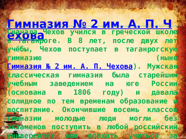  Гимназия № 2 им. А. П. Чехова Сначала Чехов учился в греческой школе в Таганроге. В 8 лет, после двух лет учёбы, Чехов поступает в таганрогскую гимназию (ныне Гимназия № 2 им. А. П. Чехова ). Мужская классическая гимназия была старейшим учебным заведением на юге России (основана в 1806 году) и давала солидное по тем временам образование и воспитание. Окончившие восемь классов гимназии молодые люди могли без экзаменов поступить в любой российский университет или поехать учиться за границу. 