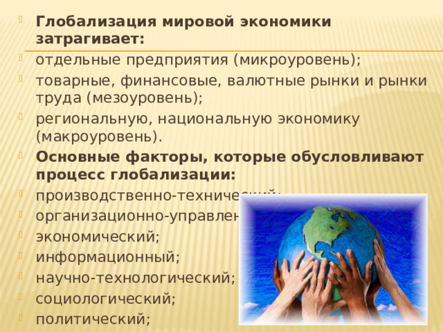 Глобализация мировой экономики затрагивает: отдельные предприятия (микроуровень); товарные, финансовые, валютные рынки и рынки труда (мезоуровень); региональную, национальную экономику (макроуровень). Основные факторы, которые обусловливают процесс глобализации: производственно-технический; организационно-управленческий; экономический; информационный; научно-технологический; социологический; политический; экологический. 