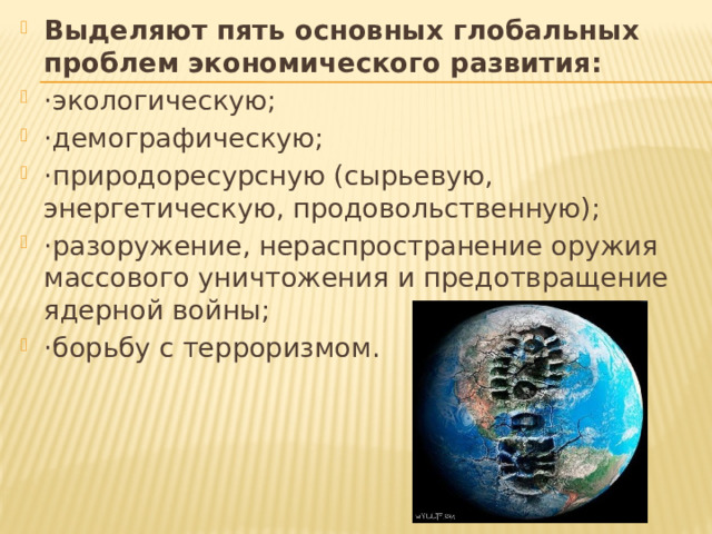Выделяют пять основных глобальных проблем экономического развития: ·экологическую; ·демографическую; ·природоресурсную (сырьевую, энергетическую, продовольственную); ·разоружение, нераспространение оружия массового уничтожения и предотвращение ядерной войны; ·борьбу с терроризмом. 