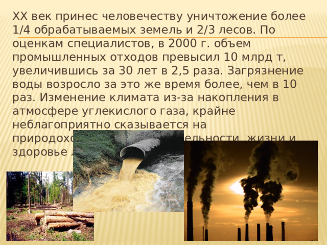 ХХ век принес человечеству уничтожение более 1/4 обрабатываемых земель и 2/3 лесов. По оценкам специалистов, в 2000 г. объем промышленных отходов превысил 10 млрд т, увеличившись за 30 лет в 2,5 раза. Загрязнение воды возросло за это же время более, чем в 10 раз. Изменение климата из-за накопления в атмосфере углекислого газа, крайне неблагоприятно сказывается на природохозяйственной деятельности, жизни и здоровье людей. 