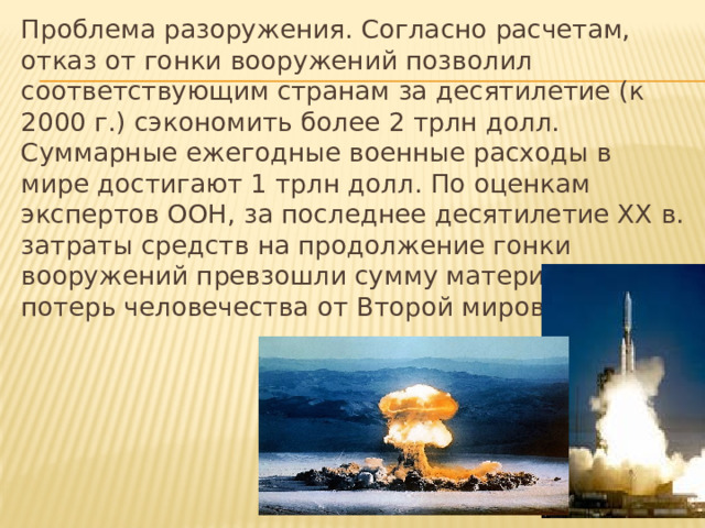 Проблема разоружения. Согласно расчетам, отказ от гонки вооружений позволил соответствующим странам за десятилетие (к 2000 г.) сэкономить более 2 трлн долл. Суммарные ежегодные военные расходы в мире достигают 1 трлн долл. По оценкам экспертов ООН, за последнее десятилетие ХХ в. затраты средств на продолжение гонки вооружений превзошли сумму материальных потерь человечества от Второй мировой войны. 
