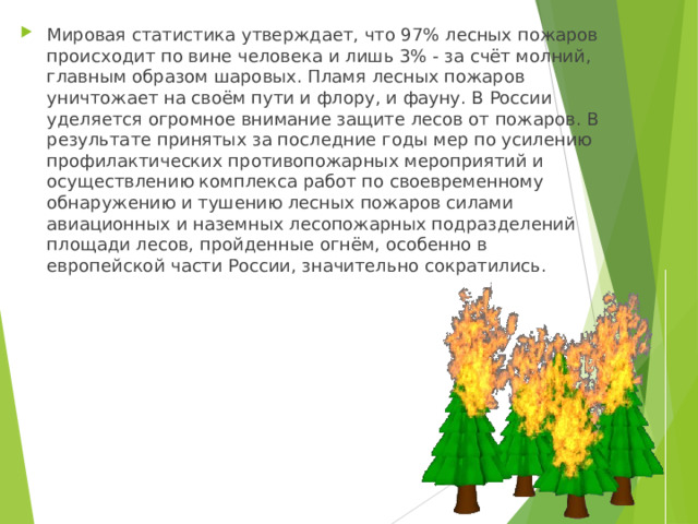 Мировая статистика утверждает, что 97% лесных пожаров происходит по вине человека и лишь 3% - за счёт молний, главным образом шаровых. Пламя лесных пожаров уничтожает на своём пути и флору, и фауну. В России уделяется огромное внимание защите лесов от пожаров. В результате принятых за последние годы мер по усилению профилактических противопожарных мероприятий и осуществлению комплекса работ по своевременному обнаружению и тушению лесных пожаров силами авиационных и наземных лесопожарных подразделений площади лесов, пройденные огнём, особенно в европейской части России, значительно сократились. 
