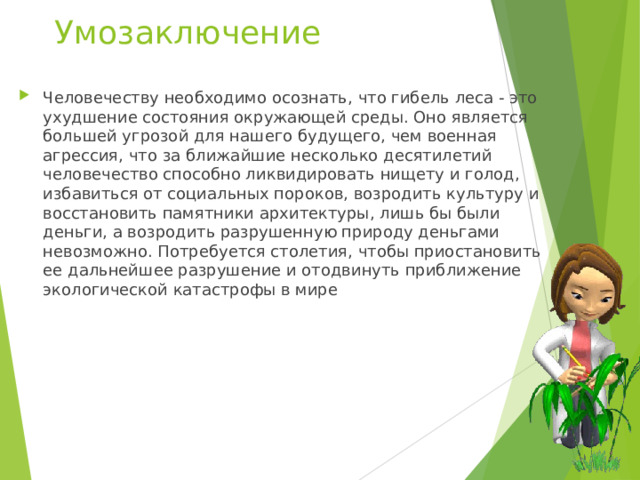 Умозаключение Человечеству необходимо осознать, что гибель леса - это ухудшение состояния окружающей среды. Оно является большей угрозой для нашего будущего, чем военная агрессия, что за ближайшие несколько десятилетий человечество способно ликвидировать нищету и голод, избавиться от социальных пороков, возродить культуру и восстановить памятники архитектуры, лишь бы были деньги, а возродить разрушенную природу деньгами невозможно. Потребуется столетия, чтобы приостановить ее дальнейшее разрушение и отодвинуть приближение экологической катастрофы в мире 