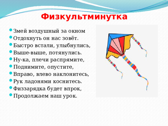 Физкультминутка Змей воздушный за окном Отдохнуть он нас зовёт. Быстро встали, улыбнулись, Выше-выше, потянулись. Ну-ка, плечи распрямите, Поднимите, опустите, Вправо, влево наклонитесь, Рук ладонями коснитесь. Физзарядка будет впрок, Продолжаем наш урок. 