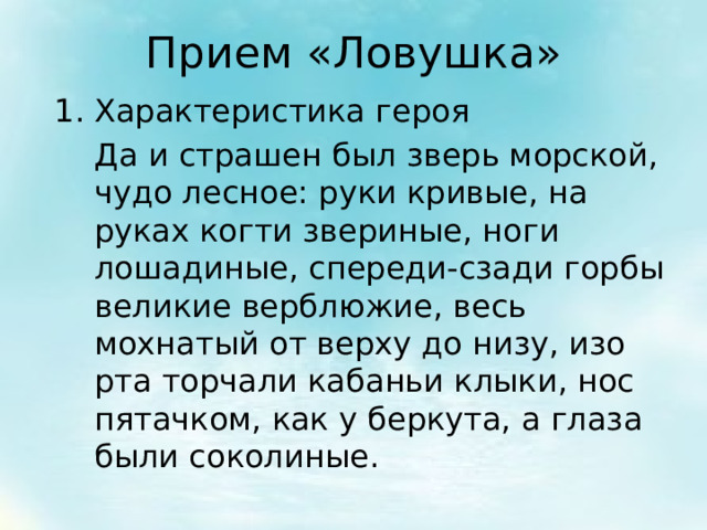 Прием «Ловушка» Характеристика героя  Да и страшен был зверь морской, чудо лесное: руки кривые, на руках когти звериные, ноги лошадиные, спереди-сзади горбы великие верблюжие, весь мохнатый от верху до низу, изо рта торчали кабаньи клыки, нос пятачком, как у беркута, а глаза были соколиные. 