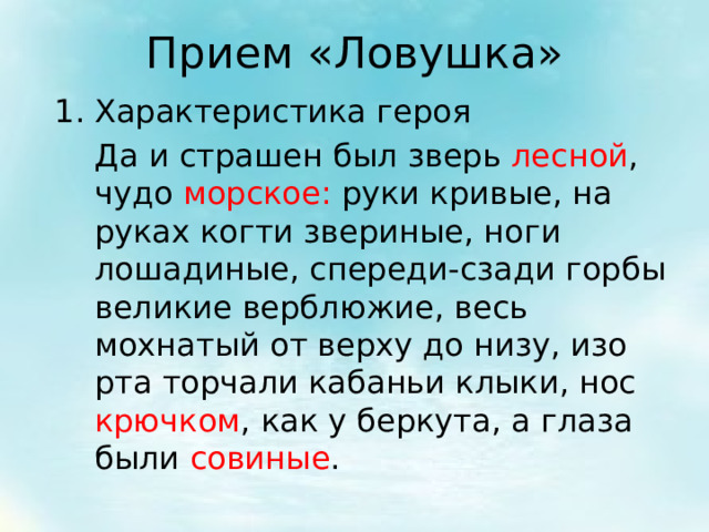 Прием «Ловушка» Характеристика героя  Да и страшен был зверь лесной , чудо морское: руки кривые, на руках когти звериные, ноги лошадиные, спереди-сзади горбы великие верблюжие, весь мохнатый от верху до низу, изо рта торчали кабаньи клыки, нос крючком , как у беркута, а глаза были совиные . 