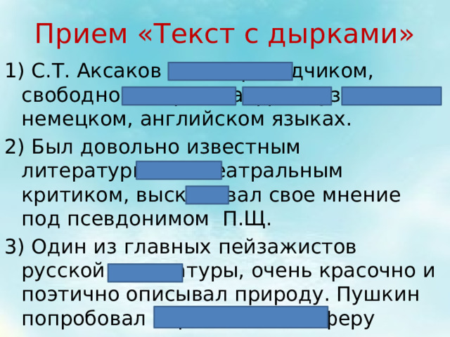 Прием «Текст с дырками» 1) С.Т. Аксаков был переводчиком, свободно говорил на французском, немецком, английском языках. 2) Был довольно известным литературным и театральным критиком, высказывал свое мнение под псевдонимом П.Щ. 3) Один из главных пейзажистов русской литературы, очень красочно и поэтично описывал природу. Пушкин попробовал передать атмосферу метели в своем произведении «Капитанская дочь» 