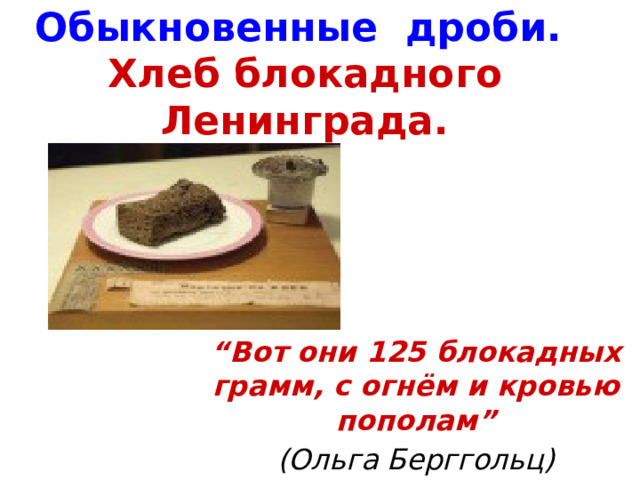Обыкновенные дроби.  Хлеб блокадного Ленинграда. “ Вот они 125 блокадных грамм, с огнём и кровью пополам” (Ольга Берггольц)  