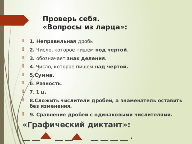 Проверь себя.  «Вопросы из ларца»:   1. Неправильная дробь 2. Число, которое пишем под чертой . 3. обозначает знак деления . 4 . Число, которое пишем над чертой. 5.Сумма. 6 . Разность . 7 . 1 ц. 8.Сложить числители дробей, а знаменатель оставить без изменения. 9. Сравнение дробей с одинаковыми числителями. «Графический диктант»: __ __  __ __  __ __ __ __ . 