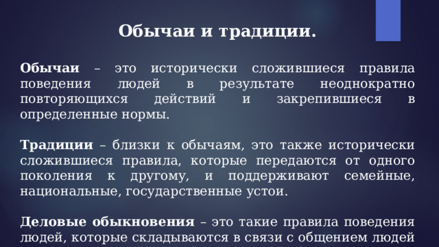 Обычаи и традиции.   Обычаи – это исторически сложившиеся правила поведения людей в результате неоднократно повторяющихся действий и закрепившиеся в определенные нормы.  Традиции – близки к обычаям, это также исторически сложившиеся правила, которые передаются от одного поколения к другому, и поддерживают семейные, национальные, государственные устои.  Деловые обыкновения – это такие правила поведения людей, которые складываются в связи с общением людей в производственной, учебной, научной сфере. 