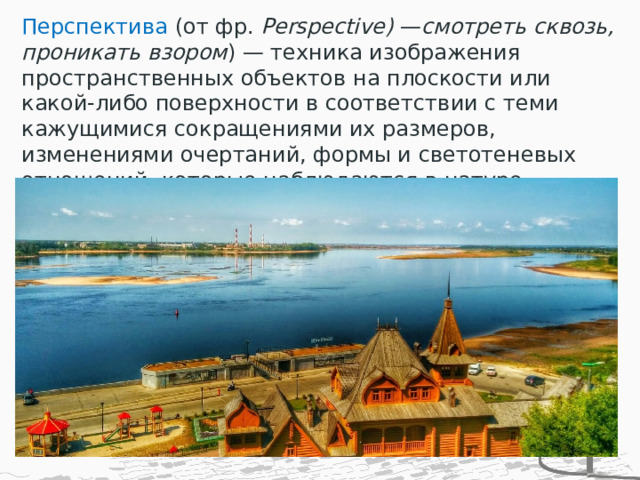 Перспектива  (от фр. Рerspective) — смотреть сквозь, проникать взором ) — техника изображения пространственных объектов на плоскости или какой-либо поверхности в соответствии с теми кажущимися сокращениями их размеров, изменениями очертаний, формы и светотеневых отношений, которые наблюдаются в натуре. 