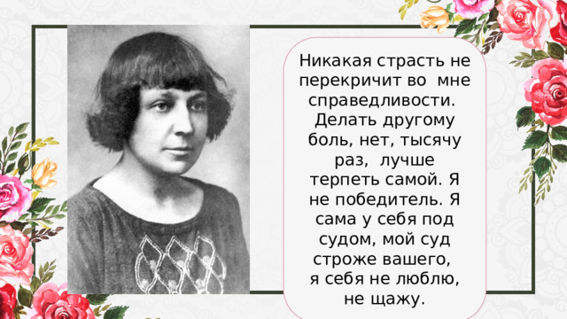 Никакая страсть не перекричит во мне справедливости. Делать другому боль, нет, тысячу раз, лучше терпеть самой. Я не победитель. Я сама у себя под судом, мой суд строже вашего, я себя не люблю, не щажу. 