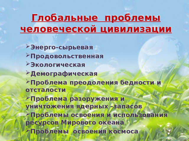 Глобальные проблемы человеческой цивилизации Энерго-сырьевая Продовольственная Экологическая Демографическая Проблема преодоления бедности и отсталости Проблема разоружения и уничтожения ядерных –запасов Проблемы освоения и использования ресурсов Мирового океана Проблемы освоения космоса 