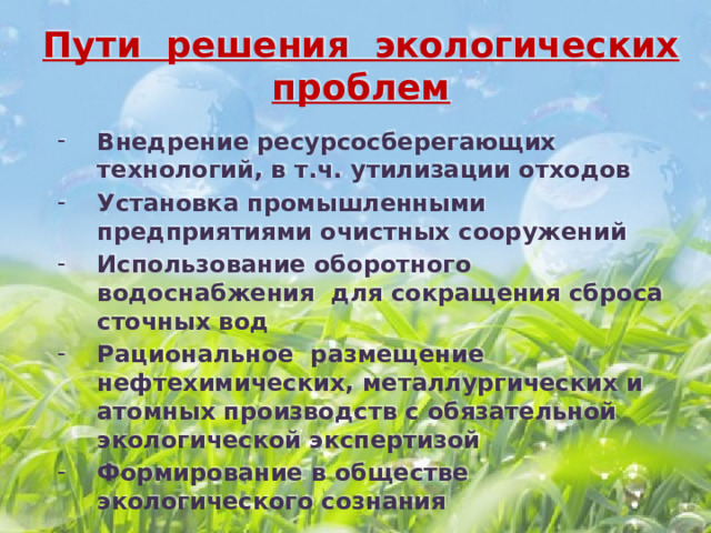 Пути решения экологических проблем Внедрение ресурсосберегающих технологий, в т.ч. утилизации отходов Установка промышленными предприятиями очистных сооружений Использование оборотного водоснабжения для сокращения сброса сточных вод Рациональное размещение нефтехимических, металлургических и атомных производств с обязательной экологической экспертизой Формирование в обществе экологического сознания   