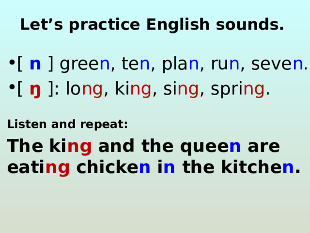 Let’s practiсe English sounds. [ n ] gree n , te n , pla n , ru n , seve n . [ ŋ ]: lo ng , ki ng , si ng , spri ng .   Listen and repeat: The ki ng and the quee n are eati ng chicke n i n the kitche n . 