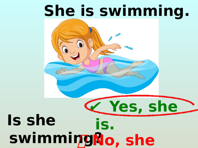  She is swimming. ✔   Yes, she is.  Is she swimming? ❌   No, she isn’t. 
