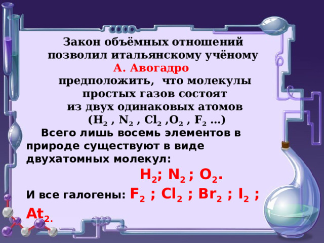 Закон объёмных отношений позволил итальянскому учёному А. Авогадро  предположить, что молекулы  простых газов состоят  из двух одинаковых атомов   (Н 2 , N 2 , Cl 2 ,О 2 , F 2 … )    Всего лишь восемь элементов в природе существуют в виде двухатомных молекул:  H 2 ; N 2 ; O 2 . И все галогены: F 2 ; Cl 2 ; Br 2 ; I 2 ; At 2.  
