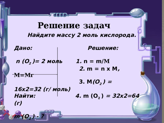 Решение задач  Найдите массу 2 моль кислорода.  Дано: Решение:   n (О 2 )= 2 моль 1. n = m/ М   2. m = n х М , М=Мr   3. М (О 2 ) = 16х2=32 (г/ моль) Найти: 4. m (О 2 ) = 32х2=64 (г)  m (О 2 ) - ?   Ответ: m (О 2 ) = 64 г   