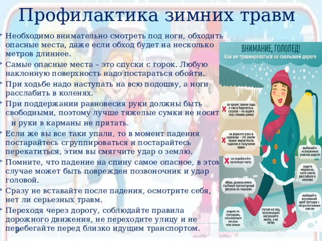 Профилактика зимних травм Необходимо внимательно смотреть под ноги, обходить опасные места, даже если обход будет на несколько метров длиннее. Самые опасные места – это спуски с горок. Любую наклонную поверхность надо постараться обойти. При ходьбе надо наступать на всю подошву, а ноги расслабить в коленях. При поддержании равновесия руки должны быть свободными, поэтому лучше тяжелые сумки не носить  и руки в карманы не прятать. Если же вы все таки упали, то в момент падения постарайтесь сгруппироваться и постарайтесь перекатиться, этим вы смягчите удар о землю. Помните, что падение на спину самое опасное, в этом случае может быть поврежден позвоночник и удар головой. Сразу не вставайте после падения, осмотрите себя, нет ли серьезных травм. Переходя через дорогу, соблюдайте правила дорожного движения, не переходите улицу и не перебегайте перед близко идущим транспортом. 