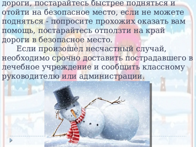  В случае падения на проезжей части дороги, постарайтесь быстрее подняться и отойти на безопасное место, если не можете подняться - попросите прохожих оказать вам помощь, постарайтесь отползти на край дороги в безопасное место.  Если произошел несчастный случай, необходимо срочно доставить пострадавшего в лечебное учреждение и сообщить классному руководителю или администрации . 