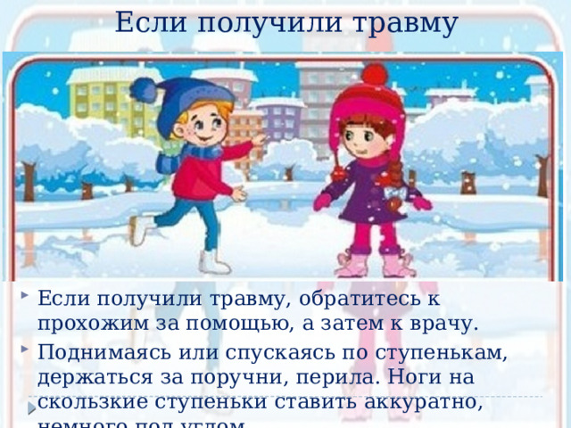 Если получили травму Если получили травму, обратитесь к прохожим за помощью, а затем к врачу. Поднимаясь или спускаясь по ступенькам, держаться за поручни, перила. Ноги на скользкие ступеньки ставить аккуратно, немного под углом. 
