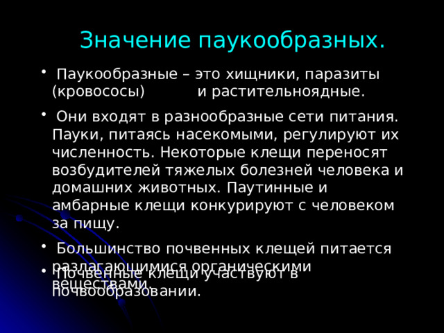 Значение паукообразных.  Паукообразные – это хищники, паразиты (кровососы) и растительноядные.  Они входят в разнообразные сети питания. Пауки, питаясь насекомыми, регулируют их численность. Некоторые клещи переносят возбудителей тяжелых болезней человека и домашних животных. Паутинные и амбарные клещи конкурируют с человеком за пищу.  Большинство почвенных клещей питается разлагающимися органическими веществами.  Почвенные клещи участвуют в почвообразовании. 