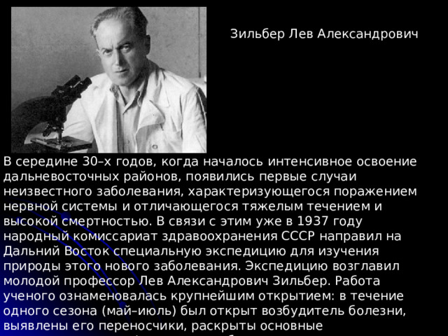 Зильбер Лев Александрович В середине 30–х годов, когда началось интенсивное освоение дальневосточных районов, появились первые случаи неизвестного заболевания, характеризующегося поражением нервной системы и отличающегося тяжелым течением и высокой смертностью. В связи с этим уже в 1937 году народный комиссариат здравоохранения СССР направил на Дальний Восток специальную экспедицию для изучения природы этого нового заболевания. Экспедицию возглавил молодой профессор Лев Александрович Зильбер. Работа ученого ознаменовалась крупнейшим открытием: в течение одного сезона (май–июль) был открыт возбудитель болезни, выявлены его переносчики, раскрыты основные закономерности инфекции, разработаны первые профилактические меры. 