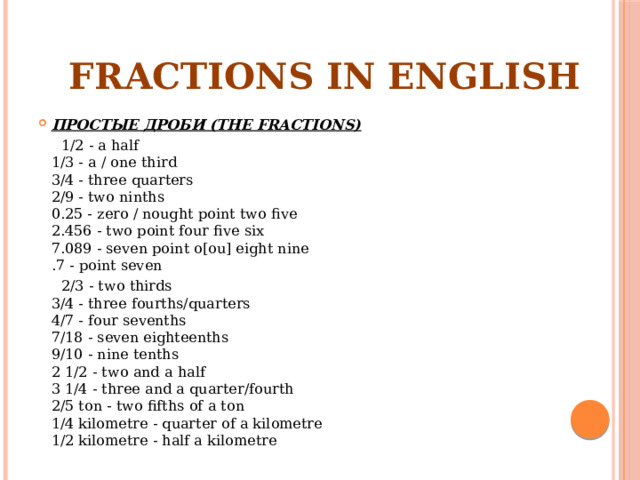 FRACTIONS IN ENGLISH ПРОСТЫЕ ДРОБИ (THE FRACTIONS)  1/2 - a half  1/3 - a / one third  3/4 - three quarters  2/9 - two ninths  0.25 - zero / nought point two five  2.456 - two point four five six  7.089 - seven point o[ou] eight nine  .7 - point seven  2/3 - two thirds  3/4 - three fourths/quarters  4/7 - four sevenths  7/18 - seven eighteenths  9/10 - nine tenths  2 1/2 - two and a half  3 1/4 - three and a quarter/fourth  2/5 ton - two fifths of a ton  1/4 kilometre - quarter of a kilometre  1/2 kilometre - half a kilometre 