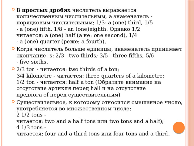 В  простых дробях  числитель выражается количественным числительным, а знаменатель - порядковым числительным: 1/3- a (one) third, 1/5 - a (one) fifth, 1/8 - an (one)eighth. Однако 1/2 читается: a (one) half (а не: one second), 1/4 - a (one) quarter (реже: a fourth). Когда числитель больше единицы, знаменатель принимает окончание -s: 2/3 - two thirds; 3/5 - three fifths, 5/6 - five sixths. 2/3 ton - читается: two thirds of a ton;  3/4 kilometre - читается: three quarters of a kilometre;  1/2 ton - читается: half a ton (Обратите внимание на отсутствие артикля перед hall и на отсутствие предлога of перед существительным) Существительное, к которому относится смешанное число, употребляется во множественном числе:  2 1/2 tons - читается: two and a half tons или two tons and a half);  4 1/3 tons - читается: four and a third tons или four tons and a third. 