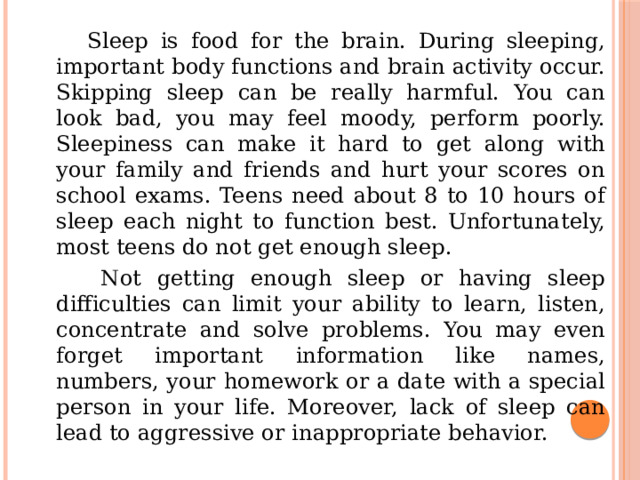  Sleep is food for the brain. During sleeping, important body functions and brain activity occur. Skipping sleep can be really harmful. You can look bad, you may feel moody, perform poorly. Sleepiness can make it hard to get along with your family and friends and hurt your scores on school exams. Teens need about 8 to 10 hours of sleep each night to function best. Unfortunately, most teens do not get enough sleep.  Not getting enough sleep or having sleep difficulties can limit your ability to learn, listen, concentrate and solve problems. You may even forget important information like names, numbers, your homework or a date with a special person in your life. Moreover, lack of sleep can lead to aggressive or inappropriate behavior. 