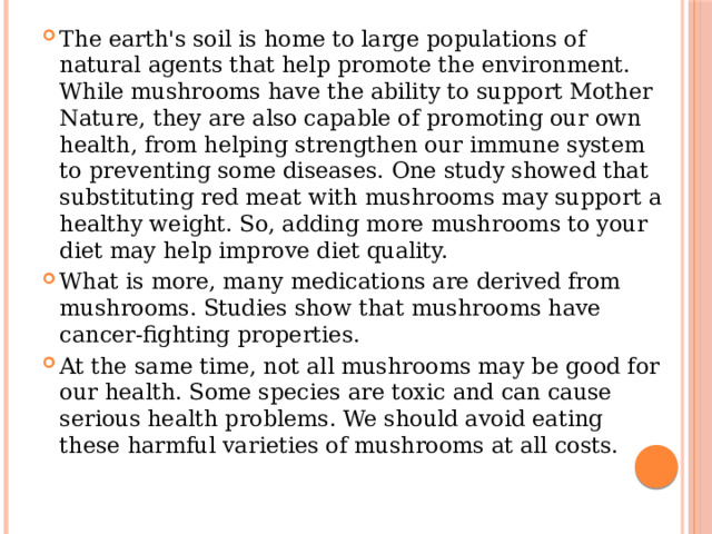 The earth's soil is home to large populations of natural agents that help promote the environment. While mushrooms have the ability to support Mother Nature, they are also capable of promoting our own health, from helping strengthen our immune system to preventing some diseases. One study showed that substituting red meat with mushrooms may support a healthy weight. So, adding more mushrooms to your diet may help improve diet quality. What is more, many medications are derived from mushrooms. Studies show that mushrooms have cancer-fighting properties. At the same time, not all mushrooms may be good for our health. Some species are toxic and can cause serious health problems. We should avoid eating these harmful varieties of mushrooms at all costs. 
