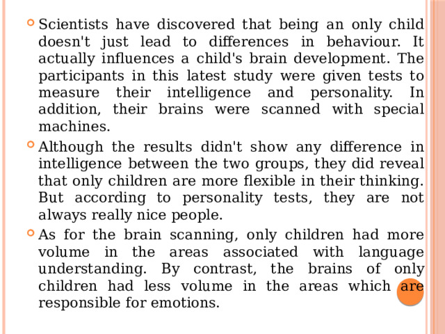 Scientists have discovered that being an only child doesn't just lead to differences in behaviour. It actually influences a child's brain development. The participants in this latest study were given tests to measure their intelligence and personality. In addition, their brains were scanned with special machines. Although the results didn't show any difference in intelligence between the two groups, they did reveal that only children are more flexible in their thinking. But according to personality tests, they are not always really nice people. As for the brain scanning, only children had more volume in the areas associated with language understanding. By contrast, the brains of only children had less volume in the areas which are responsible for emotions. 