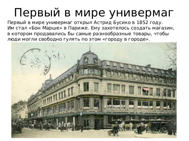 Первый в мире универмаг Первый в мире универмаг открыл Астрид Бусико в 1852 году. Им стал «Бон Марше» в Париже. Ему захотелось создать магазин, в котором продавались бы самые разнообразные товары, чтобы люди могли свободно гулять по этом «городу в городе». 
